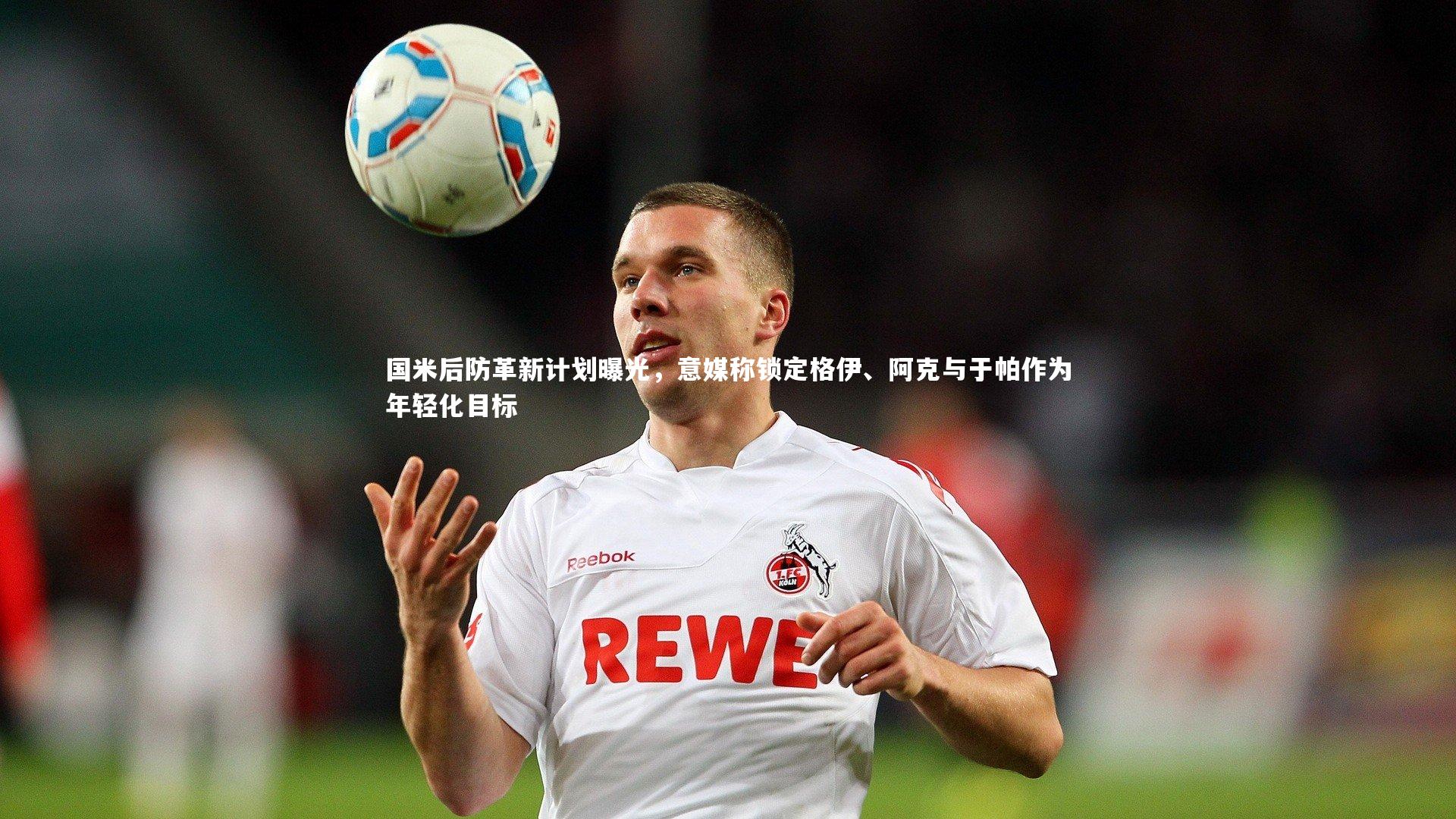 国米后防革新计划曝光，意媒称锁定格伊、阿克与于帕作为年轻化目标